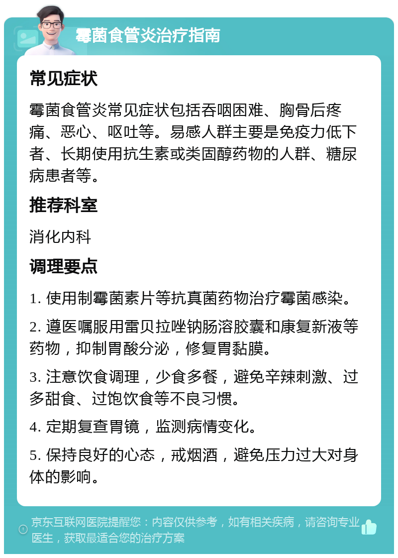 霉菌食管炎治疗指南 常见症状 霉菌食管炎常见症状包括吞咽困难、胸骨后疼痛、恶心、呕吐等。易感人群主要是免疫力低下者、长期使用抗生素或类固醇药物的人群、糖尿病患者等。 推荐科室 消化内科 调理要点 1. 使用制霉菌素片等抗真菌药物治疗霉菌感染。 2. 遵医嘱服用雷贝拉唑钠肠溶胶囊和康复新液等药物，抑制胃酸分泌，修复胃黏膜。 3. 注意饮食调理，少食多餐，避免辛辣刺激、过多甜食、过饱饮食等不良习惯。 4. 定期复查胃镜，监测病情变化。 5. 保持良好的心态，戒烟酒，避免压力过大对身体的影响。