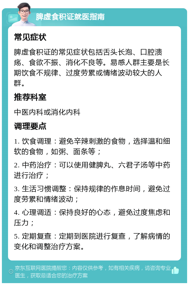 脾虚食积证就医指南 常见症状 脾虚食积证的常见症状包括舌头长泡、口腔溃疡、食欲不振、消化不良等。易感人群主要是长期饮食不规律、过度劳累或情绪波动较大的人群。 推荐科室 中医内科或消化内科 调理要点 1. 饮食调理：避免辛辣刺激的食物，选择温和细软的食物，如粥、面条等； 2. 中药治疗：可以使用健脾丸、六君子汤等中药进行治疗； 3. 生活习惯调整：保持规律的作息时间，避免过度劳累和情绪波动； 4. 心理调适：保持良好的心态，避免过度焦虑和压力； 5. 定期复查：定期到医院进行复查，了解病情的变化和调整治疗方案。