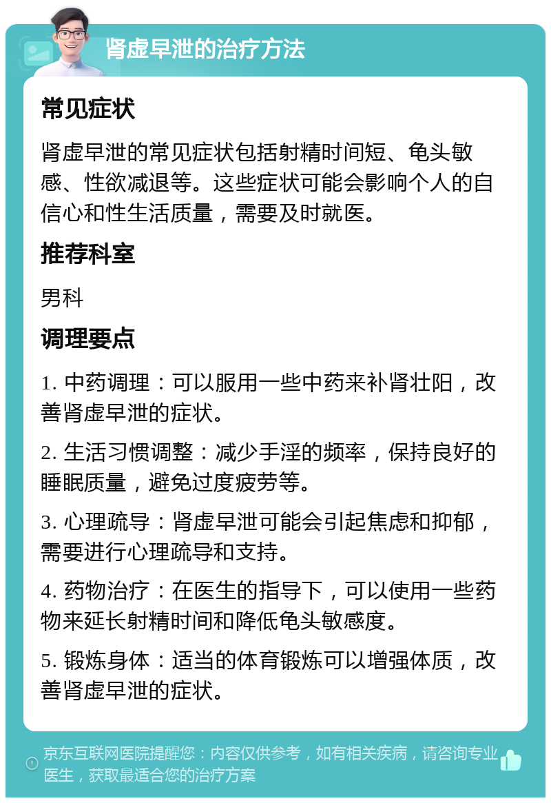 肾虚早泄的治疗方法 常见症状 肾虚早泄的常见症状包括射精时间短、龟头敏感、性欲减退等。这些症状可能会影响个人的自信心和性生活质量，需要及时就医。 推荐科室 男科 调理要点 1. 中药调理：可以服用一些中药来补肾壮阳，改善肾虚早泄的症状。 2. 生活习惯调整：减少手淫的频率，保持良好的睡眠质量，避免过度疲劳等。 3. 心理疏导：肾虚早泄可能会引起焦虑和抑郁，需要进行心理疏导和支持。 4. 药物治疗：在医生的指导下，可以使用一些药物来延长射精时间和降低龟头敏感度。 5. 锻炼身体：适当的体育锻炼可以增强体质，改善肾虚早泄的症状。