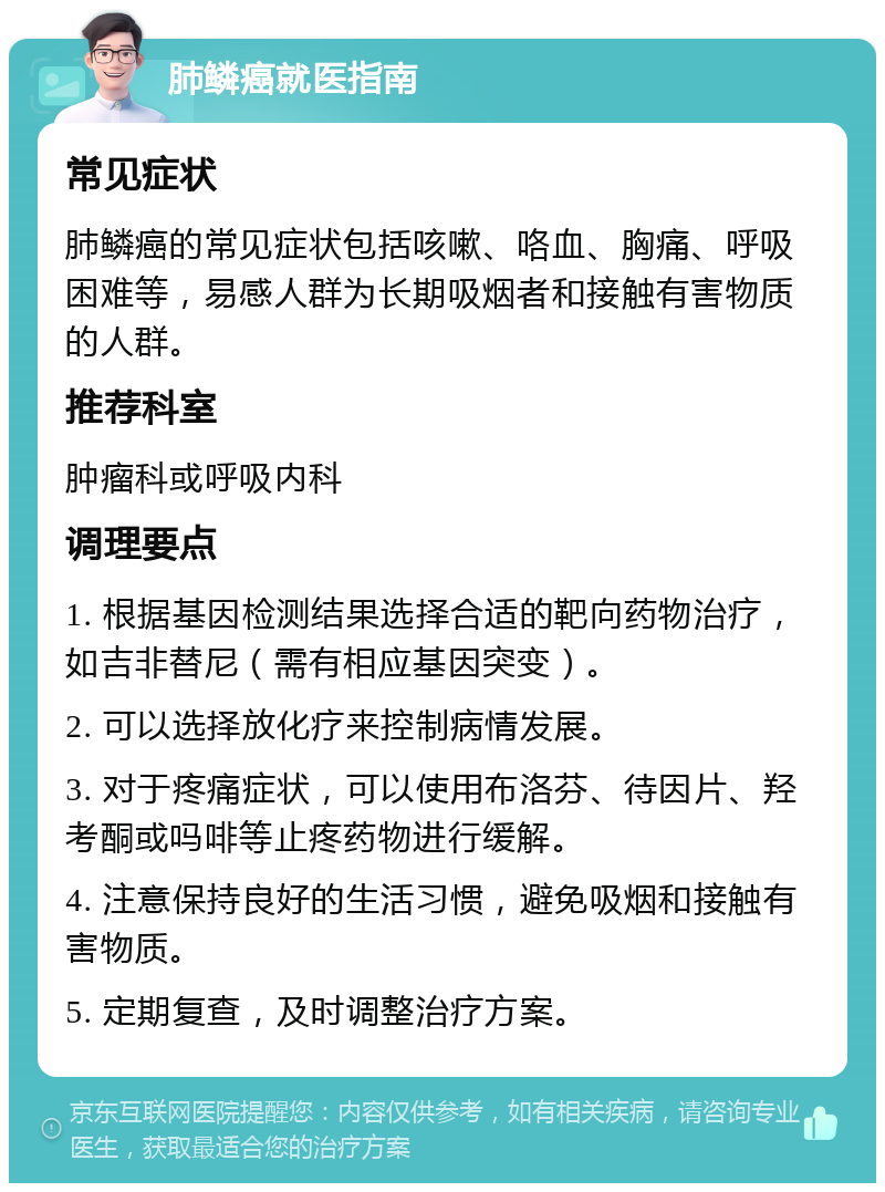 肺鳞癌就医指南 常见症状 肺鳞癌的常见症状包括咳嗽、咯血、胸痛、呼吸困难等，易感人群为长期吸烟者和接触有害物质的人群。 推荐科室 肿瘤科或呼吸内科 调理要点 1. 根据基因检测结果选择合适的靶向药物治疗，如吉非替尼（需有相应基因突变）。 2. 可以选择放化疗来控制病情发展。 3. 对于疼痛症状，可以使用布洛芬、待因片、羟考酮或吗啡等止疼药物进行缓解。 4. 注意保持良好的生活习惯，避免吸烟和接触有害物质。 5. 定期复查，及时调整治疗方案。