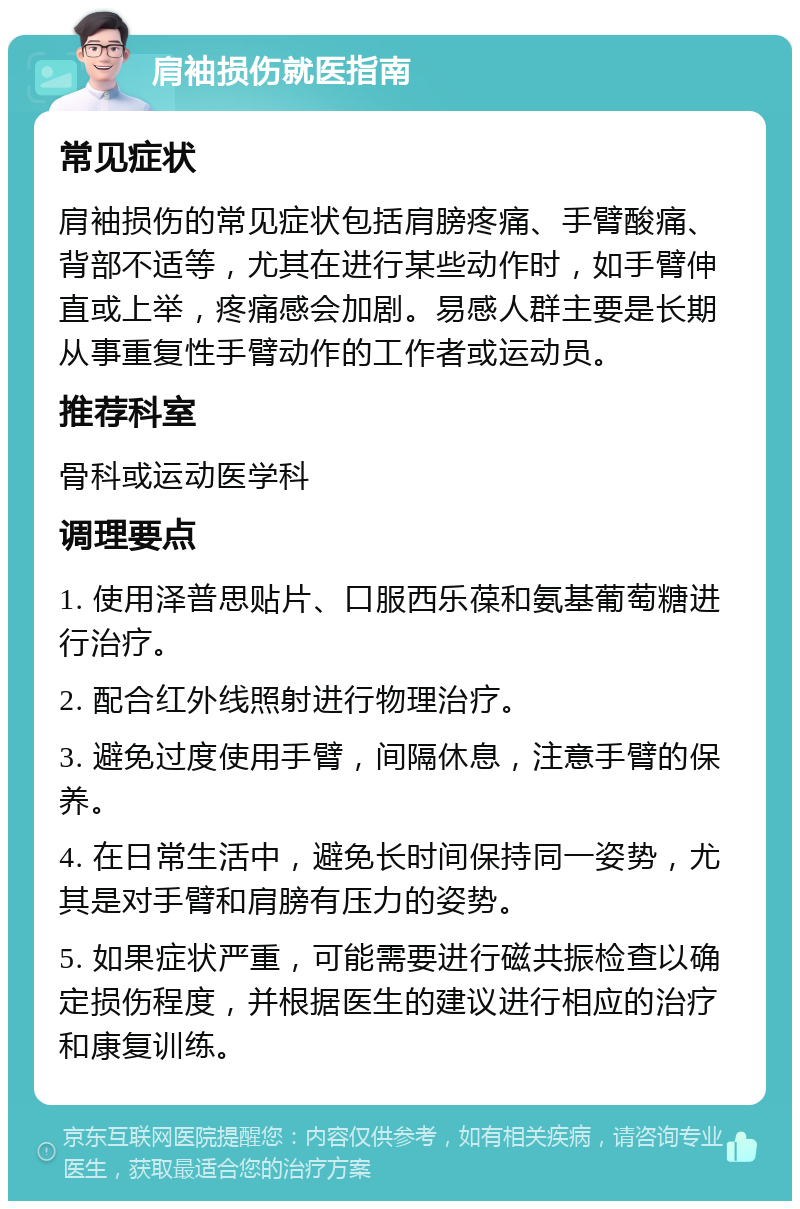 肩袖损伤就医指南 常见症状 肩袖损伤的常见症状包括肩膀疼痛、手臂酸痛、背部不适等，尤其在进行某些动作时，如手臂伸直或上举，疼痛感会加剧。易感人群主要是长期从事重复性手臂动作的工作者或运动员。 推荐科室 骨科或运动医学科 调理要点 1. 使用泽普思贴片、口服西乐葆和氨基葡萄糖进行治疗。 2. 配合红外线照射进行物理治疗。 3. 避免过度使用手臂，间隔休息，注意手臂的保养。 4. 在日常生活中，避免长时间保持同一姿势，尤其是对手臂和肩膀有压力的姿势。 5. 如果症状严重，可能需要进行磁共振检查以确定损伤程度，并根据医生的建议进行相应的治疗和康复训练。