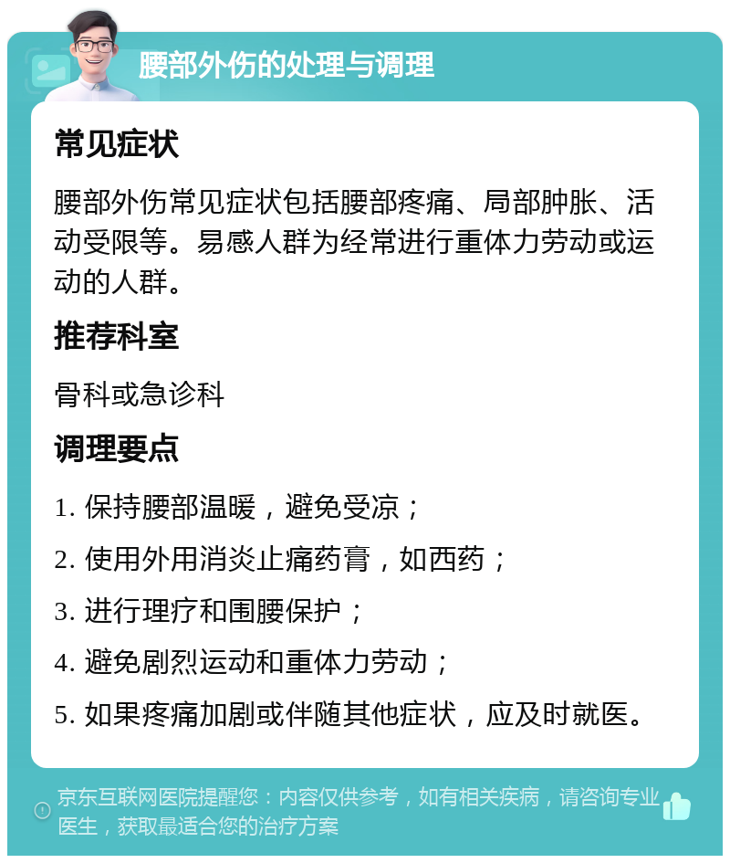 腰部外伤的处理与调理 常见症状 腰部外伤常见症状包括腰部疼痛、局部肿胀、活动受限等。易感人群为经常进行重体力劳动或运动的人群。 推荐科室 骨科或急诊科 调理要点 1. 保持腰部温暖，避免受凉； 2. 使用外用消炎止痛药膏，如西药； 3. 进行理疗和围腰保护； 4. 避免剧烈运动和重体力劳动； 5. 如果疼痛加剧或伴随其他症状，应及时就医。