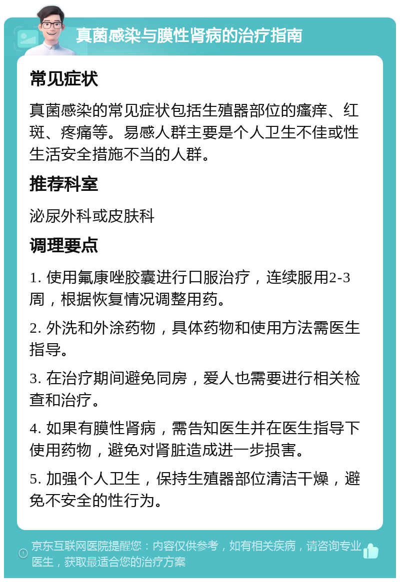 真菌感染与膜性肾病的治疗指南 常见症状 真菌感染的常见症状包括生殖器部位的瘙痒、红斑、疼痛等。易感人群主要是个人卫生不佳或性生活安全措施不当的人群。 推荐科室 泌尿外科或皮肤科 调理要点 1. 使用氟康唑胶囊进行口服治疗，连续服用2-3周，根据恢复情况调整用药。 2. 外洗和外涂药物，具体药物和使用方法需医生指导。 3. 在治疗期间避免同房，爱人也需要进行相关检查和治疗。 4. 如果有膜性肾病，需告知医生并在医生指导下使用药物，避免对肾脏造成进一步损害。 5. 加强个人卫生，保持生殖器部位清洁干燥，避免不安全的性行为。