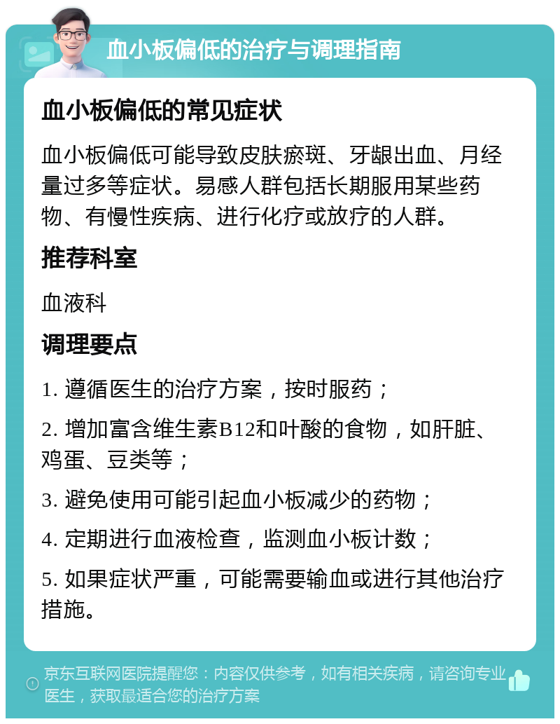 血小板偏低的治疗与调理指南 血小板偏低的常见症状 血小板偏低可能导致皮肤瘀斑、牙龈出血、月经量过多等症状。易感人群包括长期服用某些药物、有慢性疾病、进行化疗或放疗的人群。 推荐科室 血液科 调理要点 1. 遵循医生的治疗方案，按时服药； 2. 增加富含维生素B12和叶酸的食物，如肝脏、鸡蛋、豆类等； 3. 避免使用可能引起血小板减少的药物； 4. 定期进行血液检查，监测血小板计数； 5. 如果症状严重，可能需要输血或进行其他治疗措施。