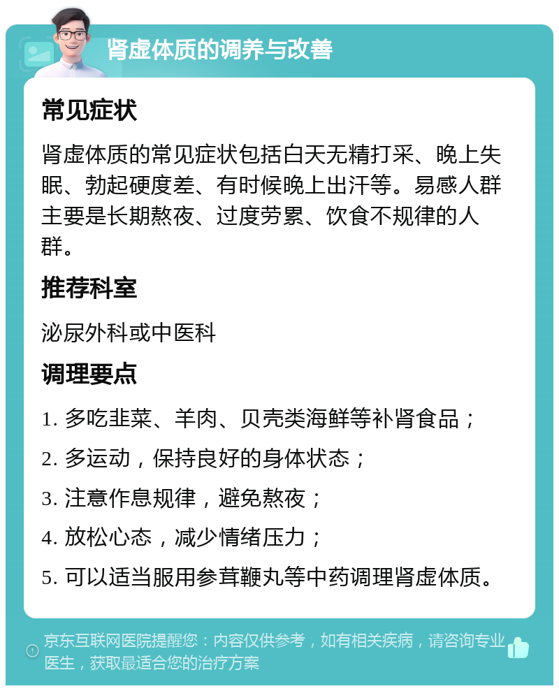 肾虚体质的调养与改善 常见症状 肾虚体质的常见症状包括白天无精打采、晚上失眠、勃起硬度差、有时候晚上出汗等。易感人群主要是长期熬夜、过度劳累、饮食不规律的人群。 推荐科室 泌尿外科或中医科 调理要点 1. 多吃韭菜、羊肉、贝壳类海鲜等补肾食品； 2. 多运动，保持良好的身体状态； 3. 注意作息规律，避免熬夜； 4. 放松心态，减少情绪压力； 5. 可以适当服用参茸鞭丸等中药调理肾虚体质。