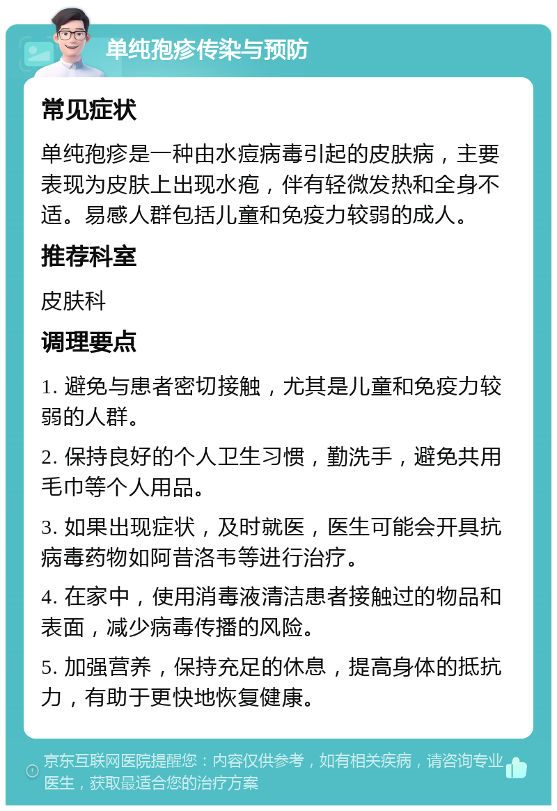 单纯孢疹传染与预防 常见症状 单纯孢疹是一种由水痘病毒引起的皮肤病，主要表现为皮肤上出现水疱，伴有轻微发热和全身不适。易感人群包括儿童和免疫力较弱的成人。 推荐科室 皮肤科 调理要点 1. 避免与患者密切接触，尤其是儿童和免疫力较弱的人群。 2. 保持良好的个人卫生习惯，勤洗手，避免共用毛巾等个人用品。 3. 如果出现症状，及时就医，医生可能会开具抗病毒药物如阿昔洛韦等进行治疗。 4. 在家中，使用消毒液清洁患者接触过的物品和表面，减少病毒传播的风险。 5. 加强营养，保持充足的休息，提高身体的抵抗力，有助于更快地恢复健康。