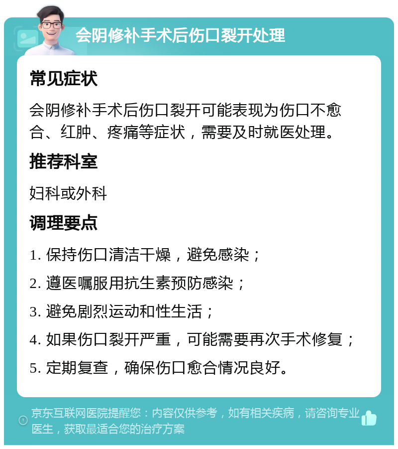 会阴修补手术后伤口裂开处理 常见症状 会阴修补手术后伤口裂开可能表现为伤口不愈合、红肿、疼痛等症状，需要及时就医处理。 推荐科室 妇科或外科 调理要点 1. 保持伤口清洁干燥，避免感染； 2. 遵医嘱服用抗生素预防感染； 3. 避免剧烈运动和性生活； 4. 如果伤口裂开严重，可能需要再次手术修复； 5. 定期复查，确保伤口愈合情况良好。