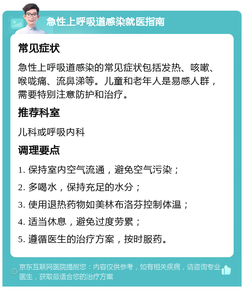 急性上呼吸道感染就医指南 常见症状 急性上呼吸道感染的常见症状包括发热、咳嗽、喉咙痛、流鼻涕等。儿童和老年人是易感人群，需要特别注意防护和治疗。 推荐科室 儿科或呼吸内科 调理要点 1. 保持室内空气流通，避免空气污染； 2. 多喝水，保持充足的水分； 3. 使用退热药物如美林布洛芬控制体温； 4. 适当休息，避免过度劳累； 5. 遵循医生的治疗方案，按时服药。