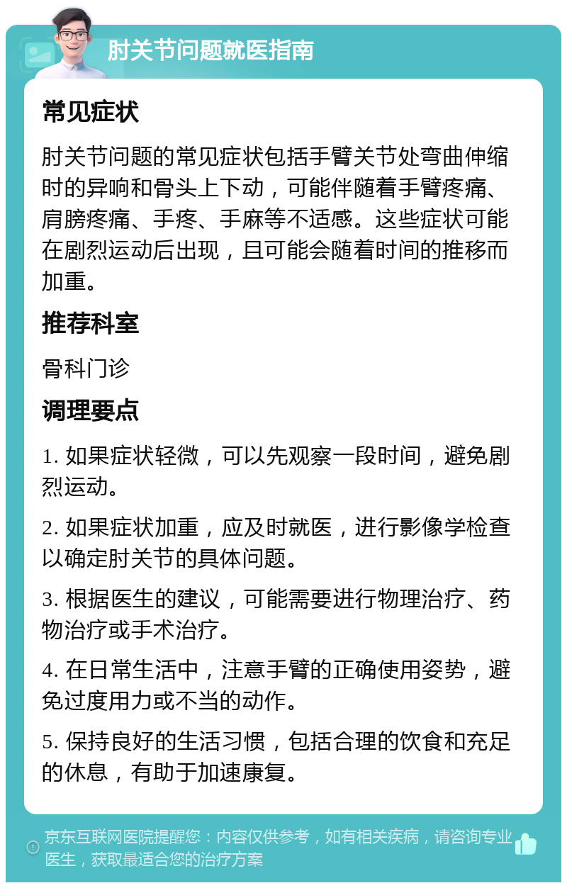 肘关节问题就医指南 常见症状 肘关节问题的常见症状包括手臂关节处弯曲伸缩时的异响和骨头上下动，可能伴随着手臂疼痛、肩膀疼痛、手疼、手麻等不适感。这些症状可能在剧烈运动后出现，且可能会随着时间的推移而加重。 推荐科室 骨科门诊 调理要点 1. 如果症状轻微，可以先观察一段时间，避免剧烈运动。 2. 如果症状加重，应及时就医，进行影像学检查以确定肘关节的具体问题。 3. 根据医生的建议，可能需要进行物理治疗、药物治疗或手术治疗。 4. 在日常生活中，注意手臂的正确使用姿势，避免过度用力或不当的动作。 5. 保持良好的生活习惯，包括合理的饮食和充足的休息，有助于加速康复。