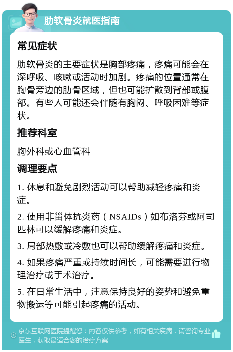 肋软骨炎就医指南 常见症状 肋软骨炎的主要症状是胸部疼痛，疼痛可能会在深呼吸、咳嗽或活动时加剧。疼痛的位置通常在胸骨旁边的肋骨区域，但也可能扩散到背部或腹部。有些人可能还会伴随有胸闷、呼吸困难等症状。 推荐科室 胸外科或心血管科 调理要点 1. 休息和避免剧烈活动可以帮助减轻疼痛和炎症。 2. 使用非甾体抗炎药（NSAIDs）如布洛芬或阿司匹林可以缓解疼痛和炎症。 3. 局部热敷或冷敷也可以帮助缓解疼痛和炎症。 4. 如果疼痛严重或持续时间长，可能需要进行物理治疗或手术治疗。 5. 在日常生活中，注意保持良好的姿势和避免重物搬运等可能引起疼痛的活动。