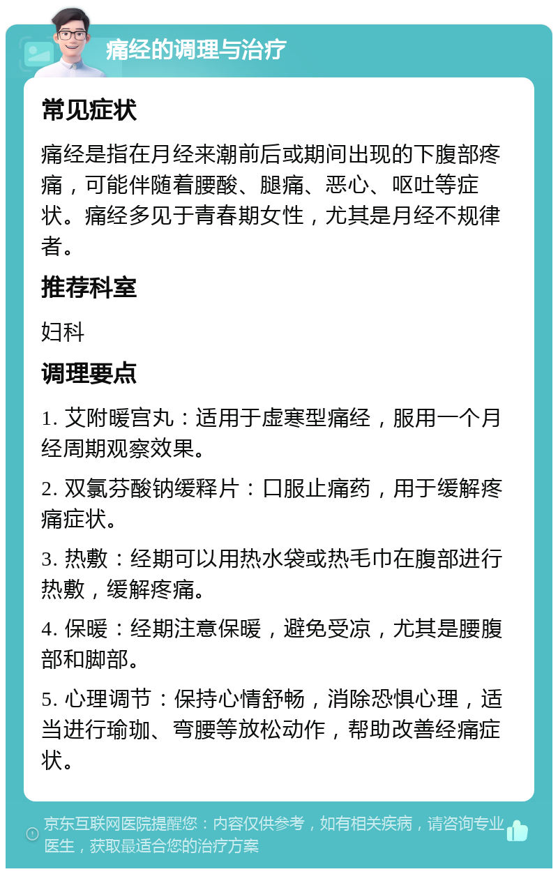 痛经的调理与治疗 常见症状 痛经是指在月经来潮前后或期间出现的下腹部疼痛，可能伴随着腰酸、腿痛、恶心、呕吐等症状。痛经多见于青春期女性，尤其是月经不规律者。 推荐科室 妇科 调理要点 1. 艾附暖宫丸：适用于虚寒型痛经，服用一个月经周期观察效果。 2. 双氯芬酸钠缓释片：口服止痛药，用于缓解疼痛症状。 3. 热敷：经期可以用热水袋或热毛巾在腹部进行热敷，缓解疼痛。 4. 保暖：经期注意保暖，避免受凉，尤其是腰腹部和脚部。 5. 心理调节：保持心情舒畅，消除恐惧心理，适当进行瑜珈、弯腰等放松动作，帮助改善经痛症状。