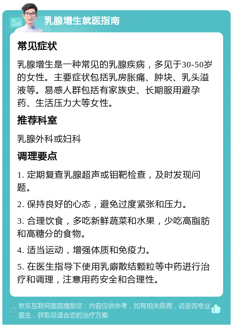 乳腺增生就医指南 常见症状 乳腺增生是一种常见的乳腺疾病，多见于30-50岁的女性。主要症状包括乳房胀痛、肿块、乳头溢液等。易感人群包括有家族史、长期服用避孕药、生活压力大等女性。 推荐科室 乳腺外科或妇科 调理要点 1. 定期复查乳腺超声或钼靶检查，及时发现问题。 2. 保持良好的心态，避免过度紧张和压力。 3. 合理饮食，多吃新鲜蔬菜和水果，少吃高脂肪和高糖分的食物。 4. 适当运动，增强体质和免疫力。 5. 在医生指导下使用乳癖散结颗粒等中药进行治疗和调理，注意用药安全和合理性。