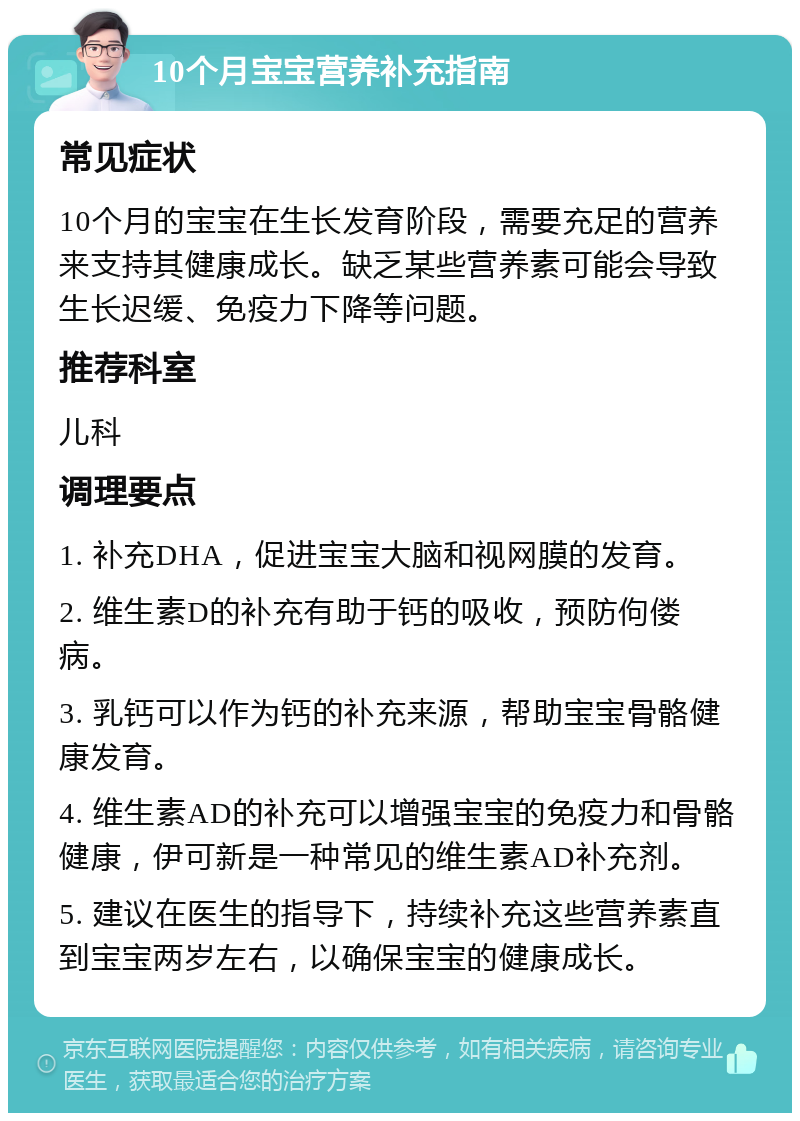 10个月宝宝营养补充指南 常见症状 10个月的宝宝在生长发育阶段，需要充足的营养来支持其健康成长。缺乏某些营养素可能会导致生长迟缓、免疫力下降等问题。 推荐科室 儿科 调理要点 1. 补充DHA，促进宝宝大脑和视网膜的发育。 2. 维生素D的补充有助于钙的吸收，预防佝偻病。 3. 乳钙可以作为钙的补充来源，帮助宝宝骨骼健康发育。 4. 维生素AD的补充可以增强宝宝的免疫力和骨骼健康，伊可新是一种常见的维生素AD补充剂。 5. 建议在医生的指导下，持续补充这些营养素直到宝宝两岁左右，以确保宝宝的健康成长。