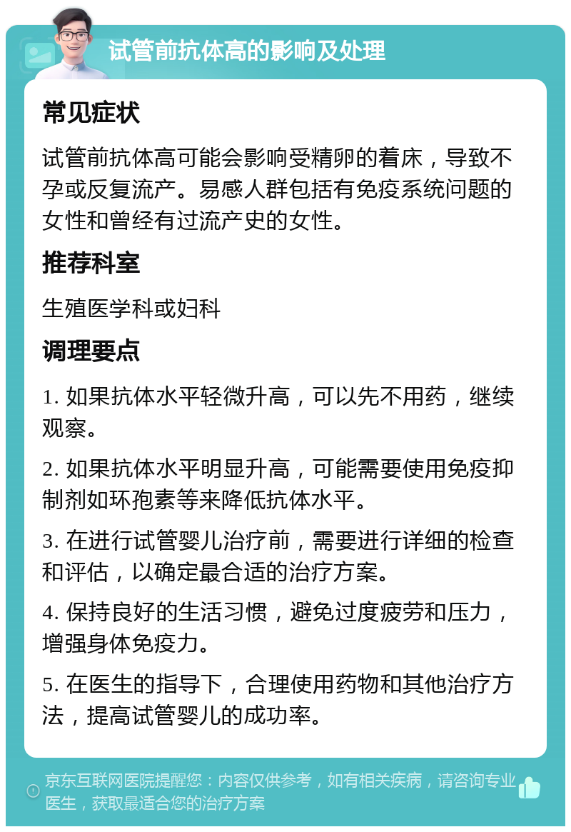 试管前抗体高的影响及处理 常见症状 试管前抗体高可能会影响受精卵的着床，导致不孕或反复流产。易感人群包括有免疫系统问题的女性和曾经有过流产史的女性。 推荐科室 生殖医学科或妇科 调理要点 1. 如果抗体水平轻微升高，可以先不用药，继续观察。 2. 如果抗体水平明显升高，可能需要使用免疫抑制剂如环孢素等来降低抗体水平。 3. 在进行试管婴儿治疗前，需要进行详细的检查和评估，以确定最合适的治疗方案。 4. 保持良好的生活习惯，避免过度疲劳和压力，增强身体免疫力。 5. 在医生的指导下，合理使用药物和其他治疗方法，提高试管婴儿的成功率。