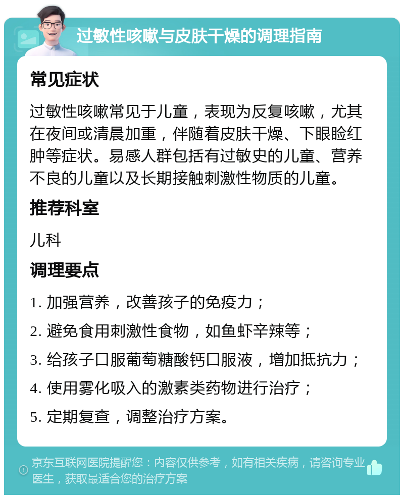 过敏性咳嗽与皮肤干燥的调理指南 常见症状 过敏性咳嗽常见于儿童，表现为反复咳嗽，尤其在夜间或清晨加重，伴随着皮肤干燥、下眼睑红肿等症状。易感人群包括有过敏史的儿童、营养不良的儿童以及长期接触刺激性物质的儿童。 推荐科室 儿科 调理要点 1. 加强营养，改善孩子的免疫力； 2. 避免食用刺激性食物，如鱼虾辛辣等； 3. 给孩子口服葡萄糖酸钙口服液，增加抵抗力； 4. 使用雾化吸入的激素类药物进行治疗； 5. 定期复查，调整治疗方案。