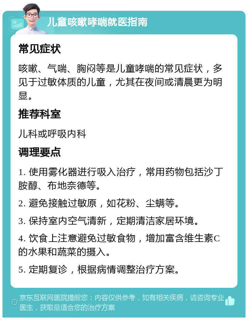 儿童咳嗽哮喘就医指南 常见症状 咳嗽、气喘、胸闷等是儿童哮喘的常见症状，多见于过敏体质的儿童，尤其在夜间或清晨更为明显。 推荐科室 儿科或呼吸内科 调理要点 1. 使用雾化器进行吸入治疗，常用药物包括沙丁胺醇、布地奈德等。 2. 避免接触过敏原，如花粉、尘螨等。 3. 保持室内空气清新，定期清洁家居环境。 4. 饮食上注意避免过敏食物，增加富含维生素C的水果和蔬菜的摄入。 5. 定期复诊，根据病情调整治疗方案。