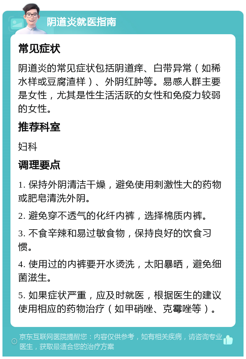 阴道炎就医指南 常见症状 阴道炎的常见症状包括阴道痒、白带异常（如稀水样或豆腐渣样）、外阴红肿等。易感人群主要是女性，尤其是性生活活跃的女性和免疫力较弱的女性。 推荐科室 妇科 调理要点 1. 保持外阴清洁干燥，避免使用刺激性大的药物或肥皂清洗外阴。 2. 避免穿不透气的化纤内裤，选择棉质内裤。 3. 不食辛辣和易过敏食物，保持良好的饮食习惯。 4. 使用过的内裤要开水烫洗，太阳暴晒，避免细菌滋生。 5. 如果症状严重，应及时就医，根据医生的建议使用相应的药物治疗（如甲硝唑、克霉唑等）。