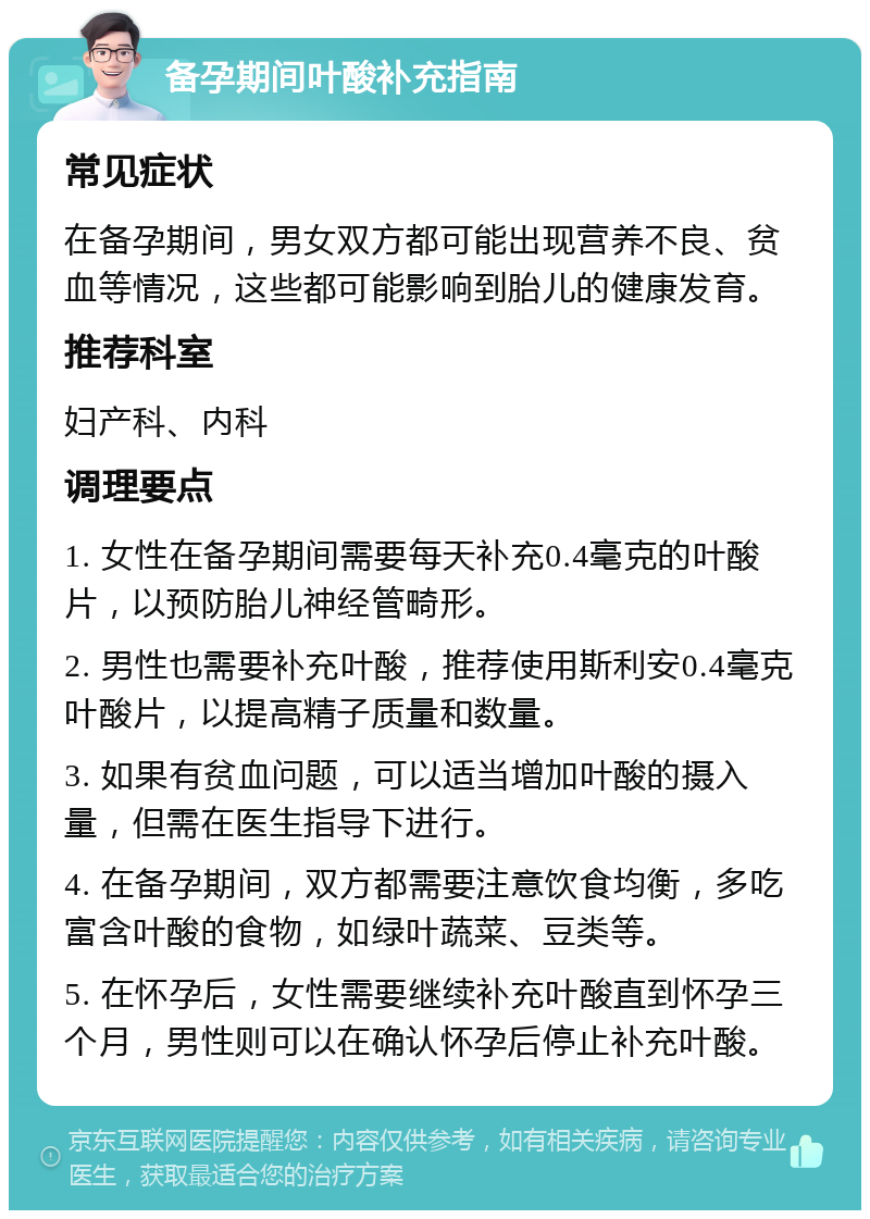 备孕期间叶酸补充指南 常见症状 在备孕期间，男女双方都可能出现营养不良、贫血等情况，这些都可能影响到胎儿的健康发育。 推荐科室 妇产科、内科 调理要点 1. 女性在备孕期间需要每天补充0.4毫克的叶酸片，以预防胎儿神经管畸形。 2. 男性也需要补充叶酸，推荐使用斯利安0.4毫克叶酸片，以提高精子质量和数量。 3. 如果有贫血问题，可以适当增加叶酸的摄入量，但需在医生指导下进行。 4. 在备孕期间，双方都需要注意饮食均衡，多吃富含叶酸的食物，如绿叶蔬菜、豆类等。 5. 在怀孕后，女性需要继续补充叶酸直到怀孕三个月，男性则可以在确认怀孕后停止补充叶酸。