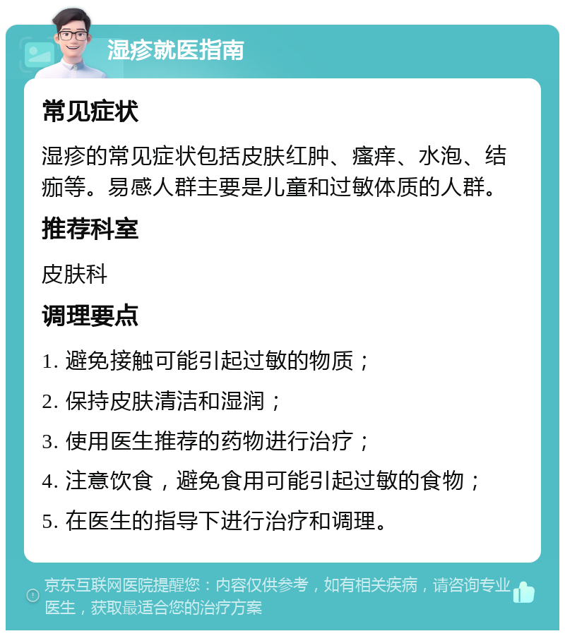 湿疹就医指南 常见症状 湿疹的常见症状包括皮肤红肿、瘙痒、水泡、结痂等。易感人群主要是儿童和过敏体质的人群。 推荐科室 皮肤科 调理要点 1. 避免接触可能引起过敏的物质； 2. 保持皮肤清洁和湿润； 3. 使用医生推荐的药物进行治疗； 4. 注意饮食，避免食用可能引起过敏的食物； 5. 在医生的指导下进行治疗和调理。