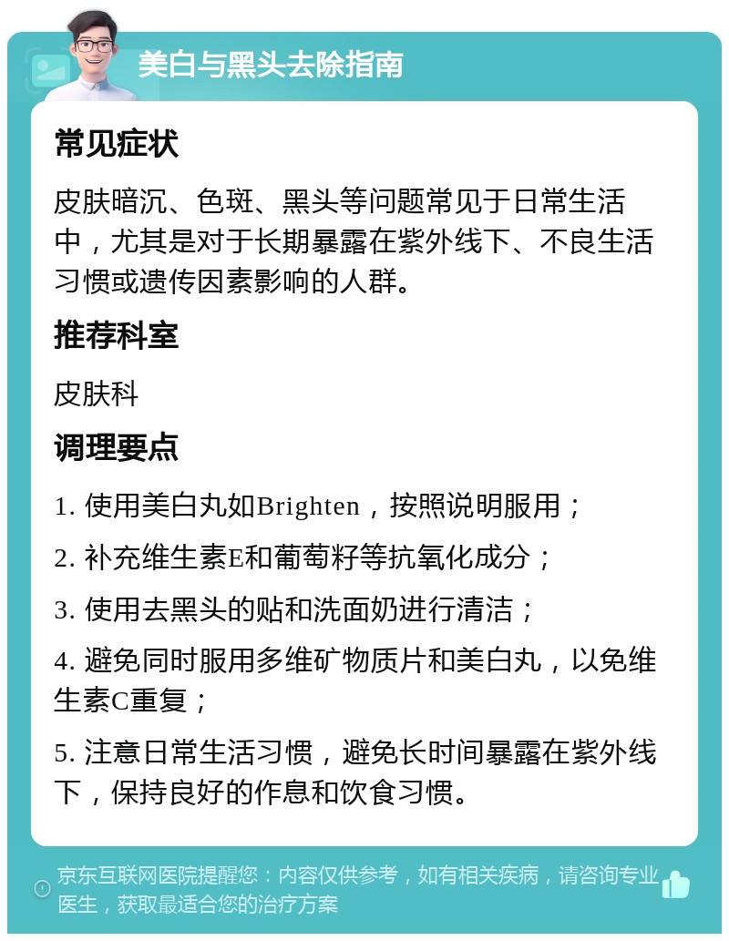 美白与黑头去除指南 常见症状 皮肤暗沉、色斑、黑头等问题常见于日常生活中，尤其是对于长期暴露在紫外线下、不良生活习惯或遗传因素影响的人群。 推荐科室 皮肤科 调理要点 1. 使用美白丸如Brighten，按照说明服用； 2. 补充维生素E和葡萄籽等抗氧化成分； 3. 使用去黑头的贴和洗面奶进行清洁； 4. 避免同时服用多维矿物质片和美白丸，以免维生素C重复； 5. 注意日常生活习惯，避免长时间暴露在紫外线下，保持良好的作息和饮食习惯。