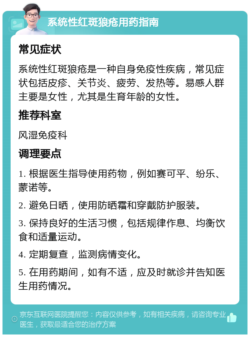 系统性红斑狼疮用药指南 常见症状 系统性红斑狼疮是一种自身免疫性疾病，常见症状包括皮疹、关节炎、疲劳、发热等。易感人群主要是女性，尤其是生育年龄的女性。 推荐科室 风湿免疫科 调理要点 1. 根据医生指导使用药物，例如赛可平、纷乐、蒙诺等。 2. 避免日晒，使用防晒霜和穿戴防护服装。 3. 保持良好的生活习惯，包括规律作息、均衡饮食和适量运动。 4. 定期复查，监测病情变化。 5. 在用药期间，如有不适，应及时就诊并告知医生用药情况。