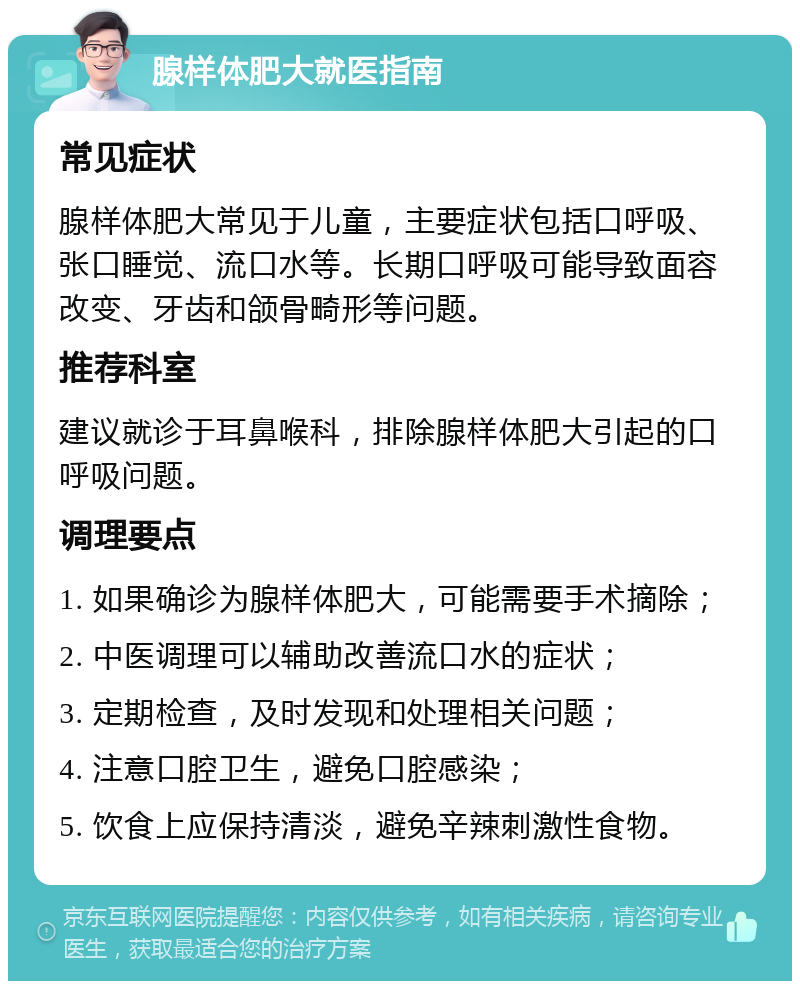 腺样体肥大就医指南 常见症状 腺样体肥大常见于儿童，主要症状包括口呼吸、张口睡觉、流口水等。长期口呼吸可能导致面容改变、牙齿和颌骨畸形等问题。 推荐科室 建议就诊于耳鼻喉科，排除腺样体肥大引起的口呼吸问题。 调理要点 1. 如果确诊为腺样体肥大，可能需要手术摘除； 2. 中医调理可以辅助改善流口水的症状； 3. 定期检查，及时发现和处理相关问题； 4. 注意口腔卫生，避免口腔感染； 5. 饮食上应保持清淡，避免辛辣刺激性食物。