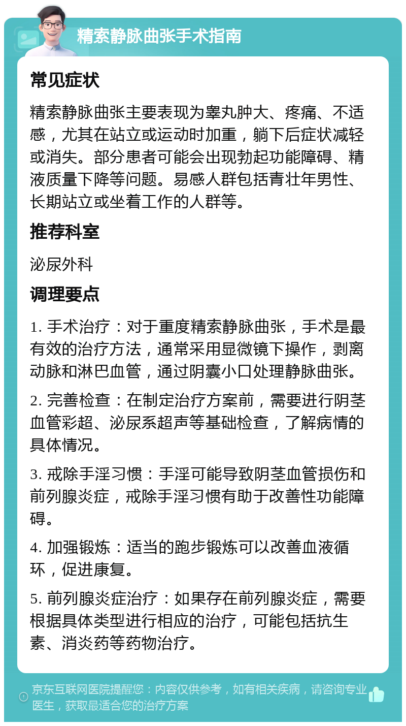 精索静脉曲张手术指南 常见症状 精索静脉曲张主要表现为睾丸肿大、疼痛、不适感，尤其在站立或运动时加重，躺下后症状减轻或消失。部分患者可能会出现勃起功能障碍、精液质量下降等问题。易感人群包括青壮年男性、长期站立或坐着工作的人群等。 推荐科室 泌尿外科 调理要点 1. 手术治疗：对于重度精索静脉曲张，手术是最有效的治疗方法，通常采用显微镜下操作，剥离动脉和淋巴血管，通过阴囊小口处理静脉曲张。 2. 完善检查：在制定治疗方案前，需要进行阴茎血管彩超、泌尿系超声等基础检查，了解病情的具体情况。 3. 戒除手淫习惯：手淫可能导致阴茎血管损伤和前列腺炎症，戒除手淫习惯有助于改善性功能障碍。 4. 加强锻炼：适当的跑步锻炼可以改善血液循环，促进康复。 5. 前列腺炎症治疗：如果存在前列腺炎症，需要根据具体类型进行相应的治疗，可能包括抗生素、消炎药等药物治疗。