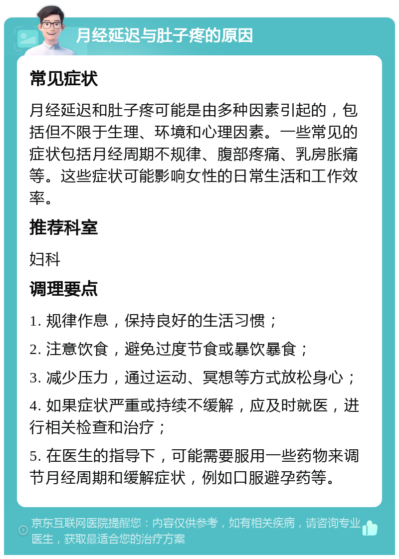 月经延迟与肚子疼的原因 常见症状 月经延迟和肚子疼可能是由多种因素引起的，包括但不限于生理、环境和心理因素。一些常见的症状包括月经周期不规律、腹部疼痛、乳房胀痛等。这些症状可能影响女性的日常生活和工作效率。 推荐科室 妇科 调理要点 1. 规律作息，保持良好的生活习惯； 2. 注意饮食，避免过度节食或暴饮暴食； 3. 减少压力，通过运动、冥想等方式放松身心； 4. 如果症状严重或持续不缓解，应及时就医，进行相关检查和治疗； 5. 在医生的指导下，可能需要服用一些药物来调节月经周期和缓解症状，例如口服避孕药等。