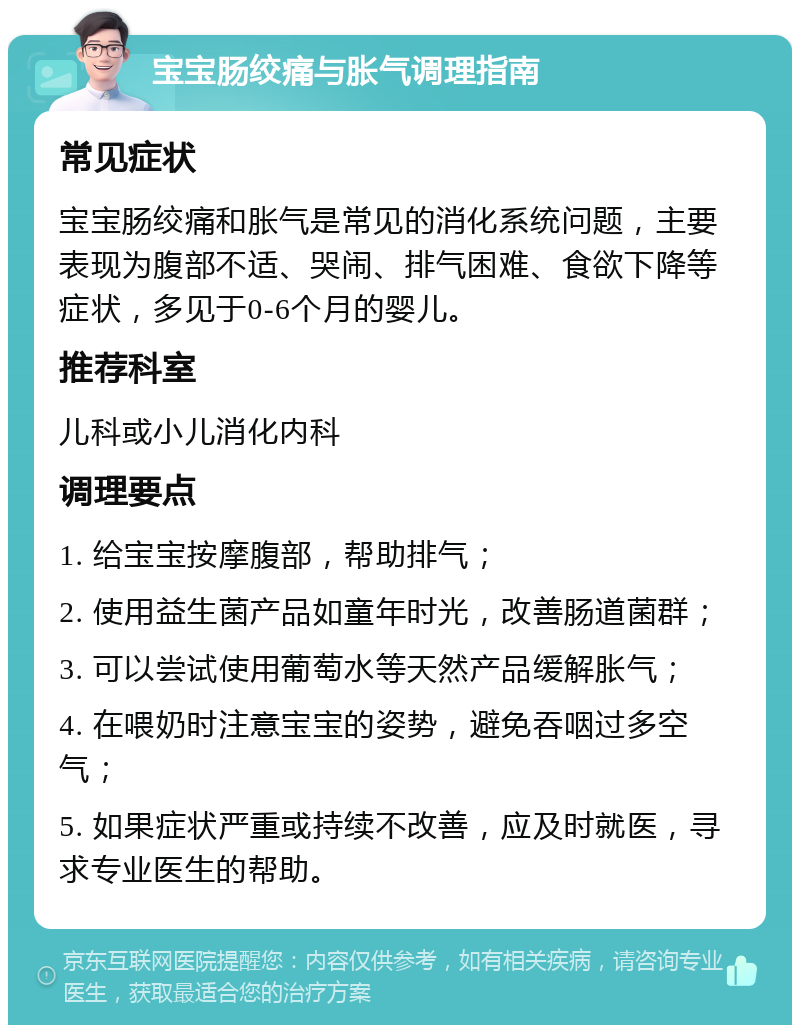 宝宝肠绞痛与胀气调理指南 常见症状 宝宝肠绞痛和胀气是常见的消化系统问题，主要表现为腹部不适、哭闹、排气困难、食欲下降等症状，多见于0-6个月的婴儿。 推荐科室 儿科或小儿消化内科 调理要点 1. 给宝宝按摩腹部，帮助排气； 2. 使用益生菌产品如童年时光，改善肠道菌群； 3. 可以尝试使用葡萄水等天然产品缓解胀气； 4. 在喂奶时注意宝宝的姿势，避免吞咽过多空气； 5. 如果症状严重或持续不改善，应及时就医，寻求专业医生的帮助。