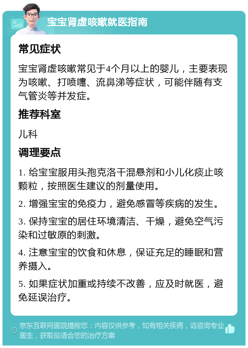 宝宝肾虚咳嗽就医指南 常见症状 宝宝肾虚咳嗽常见于4个月以上的婴儿，主要表现为咳嗽、打喷嚏、流鼻涕等症状，可能伴随有支气管炎等并发症。 推荐科室 儿科 调理要点 1. 给宝宝服用头孢克洛干混悬剂和小儿化痰止咳颗粒，按照医生建议的剂量使用。 2. 增强宝宝的免疫力，避免感冒等疾病的发生。 3. 保持宝宝的居住环境清洁、干燥，避免空气污染和过敏原的刺激。 4. 注意宝宝的饮食和休息，保证充足的睡眠和营养摄入。 5. 如果症状加重或持续不改善，应及时就医，避免延误治疗。