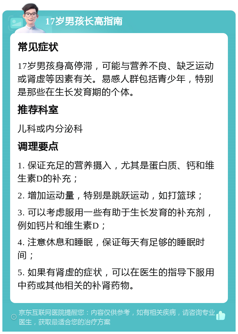 17岁男孩长高指南 常见症状 17岁男孩身高停滞，可能与营养不良、缺乏运动或肾虚等因素有关。易感人群包括青少年，特别是那些在生长发育期的个体。 推荐科室 儿科或内分泌科 调理要点 1. 保证充足的营养摄入，尤其是蛋白质、钙和维生素D的补充； 2. 增加运动量，特别是跳跃运动，如打篮球； 3. 可以考虑服用一些有助于生长发育的补充剂，例如钙片和维生素D； 4. 注意休息和睡眠，保证每天有足够的睡眠时间； 5. 如果有肾虚的症状，可以在医生的指导下服用中药或其他相关的补肾药物。