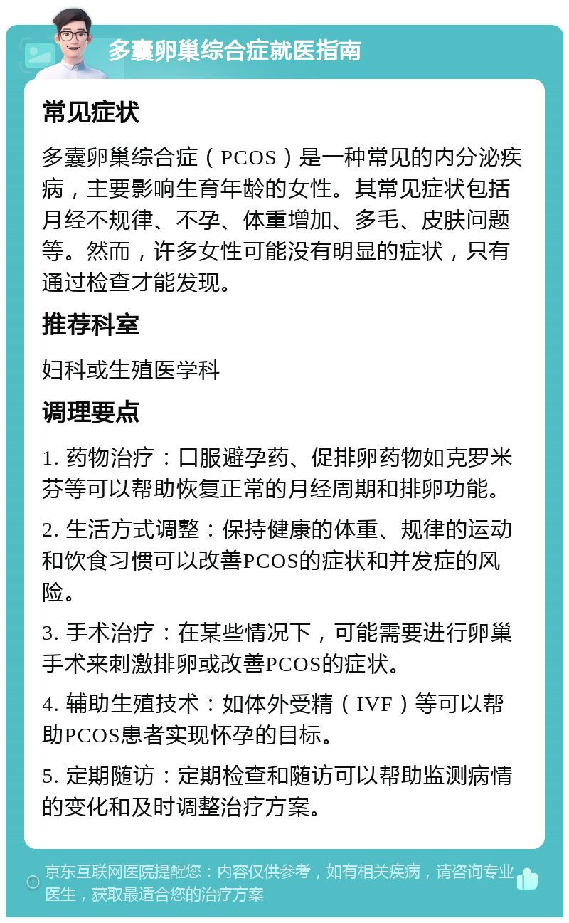 多囊卵巢综合症就医指南 常见症状 多囊卵巢综合症（PCOS）是一种常见的内分泌疾病，主要影响生育年龄的女性。其常见症状包括月经不规律、不孕、体重增加、多毛、皮肤问题等。然而，许多女性可能没有明显的症状，只有通过检查才能发现。 推荐科室 妇科或生殖医学科 调理要点 1. 药物治疗：口服避孕药、促排卵药物如克罗米芬等可以帮助恢复正常的月经周期和排卵功能。 2. 生活方式调整：保持健康的体重、规律的运动和饮食习惯可以改善PCOS的症状和并发症的风险。 3. 手术治疗：在某些情况下，可能需要进行卵巢手术来刺激排卵或改善PCOS的症状。 4. 辅助生殖技术：如体外受精（IVF）等可以帮助PCOS患者实现怀孕的目标。 5. 定期随访：定期检查和随访可以帮助监测病情的变化和及时调整治疗方案。