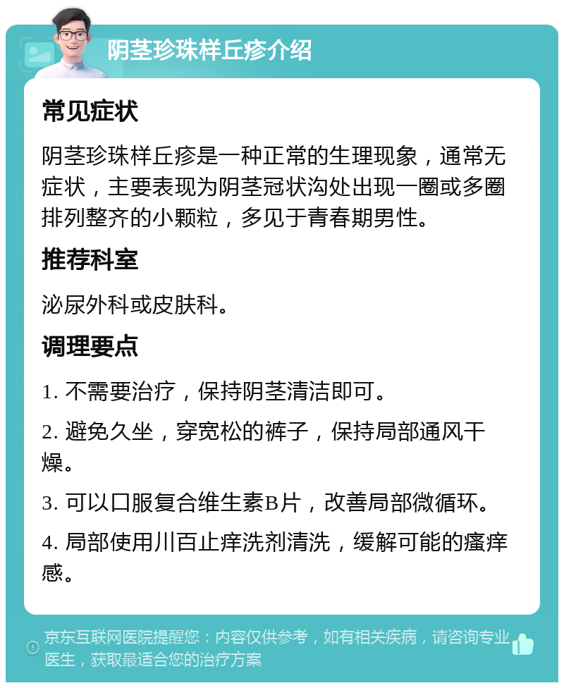 阴茎珍珠样丘疹介绍 常见症状 阴茎珍珠样丘疹是一种正常的生理现象，通常无症状，主要表现为阴茎冠状沟处出现一圈或多圈排列整齐的小颗粒，多见于青春期男性。 推荐科室 泌尿外科或皮肤科。 调理要点 1. 不需要治疗，保持阴茎清洁即可。 2. 避免久坐，穿宽松的裤子，保持局部通风干燥。 3. 可以口服复合维生素B片，改善局部微循环。 4. 局部使用川百止痒洗剂清洗，缓解可能的瘙痒感。