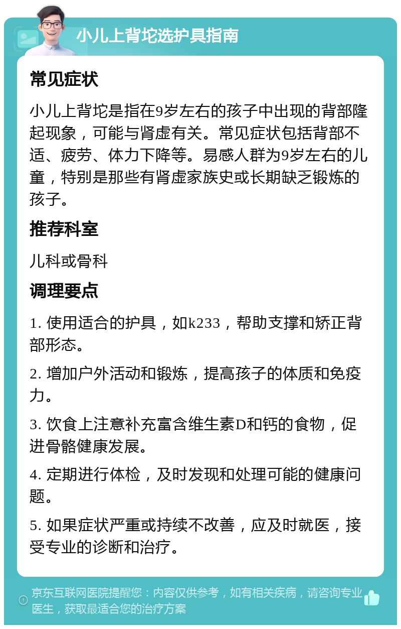 小儿上背坨选护具指南 常见症状 小儿上背坨是指在9岁左右的孩子中出现的背部隆起现象，可能与肾虚有关。常见症状包括背部不适、疲劳、体力下降等。易感人群为9岁左右的儿童，特别是那些有肾虚家族史或长期缺乏锻炼的孩子。 推荐科室 儿科或骨科 调理要点 1. 使用适合的护具，如k233，帮助支撑和矫正背部形态。 2. 增加户外活动和锻炼，提高孩子的体质和免疫力。 3. 饮食上注意补充富含维生素D和钙的食物，促进骨骼健康发展。 4. 定期进行体检，及时发现和处理可能的健康问题。 5. 如果症状严重或持续不改善，应及时就医，接受专业的诊断和治疗。