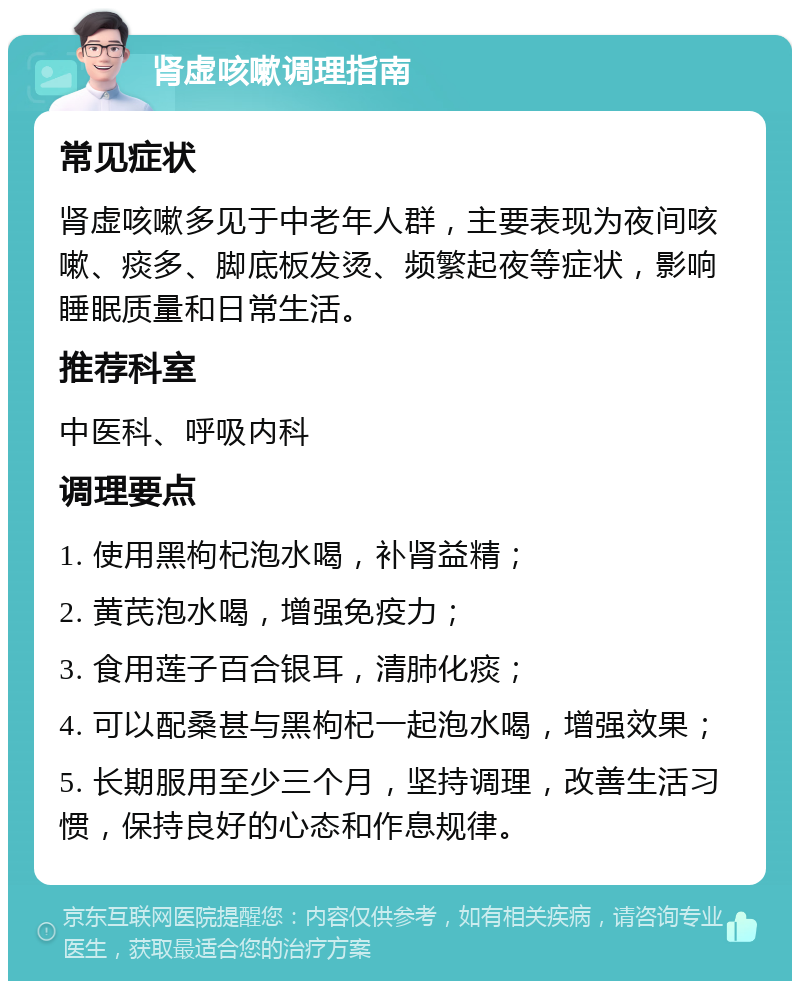 肾虚咳嗽调理指南 常见症状 肾虚咳嗽多见于中老年人群，主要表现为夜间咳嗽、痰多、脚底板发烫、频繁起夜等症状，影响睡眠质量和日常生活。 推荐科室 中医科、呼吸内科 调理要点 1. 使用黑枸杞泡水喝，补肾益精； 2. 黄芪泡水喝，增强免疫力； 3. 食用莲子百合银耳，清肺化痰； 4. 可以配桑甚与黑枸杞一起泡水喝，增强效果； 5. 长期服用至少三个月，坚持调理，改善生活习惯，保持良好的心态和作息规律。