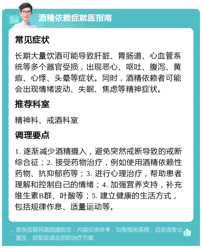 酒精依赖症就医指南 常见症状 长期大量饮酒可能导致肝脏、胃肠道、心血管系统等多个器官受损，出现恶心、呕吐、腹泻、黄疸、心悸、头晕等症状。同时，酒精依赖者可能会出现情绪波动、失眠、焦虑等精神症状。 推荐科室 精神科、戒酒科室 调理要点 1. 逐渐减少酒精摄入，避免突然戒断导致的戒断综合征；2. 接受药物治疗，例如使用酒精依赖性药物、抗抑郁药等；3. 进行心理治疗，帮助患者理解和控制自己的情绪；4. 加强营养支持，补充维生素B群、叶酸等；5. 建立健康的生活方式，包括规律作息、适量运动等。