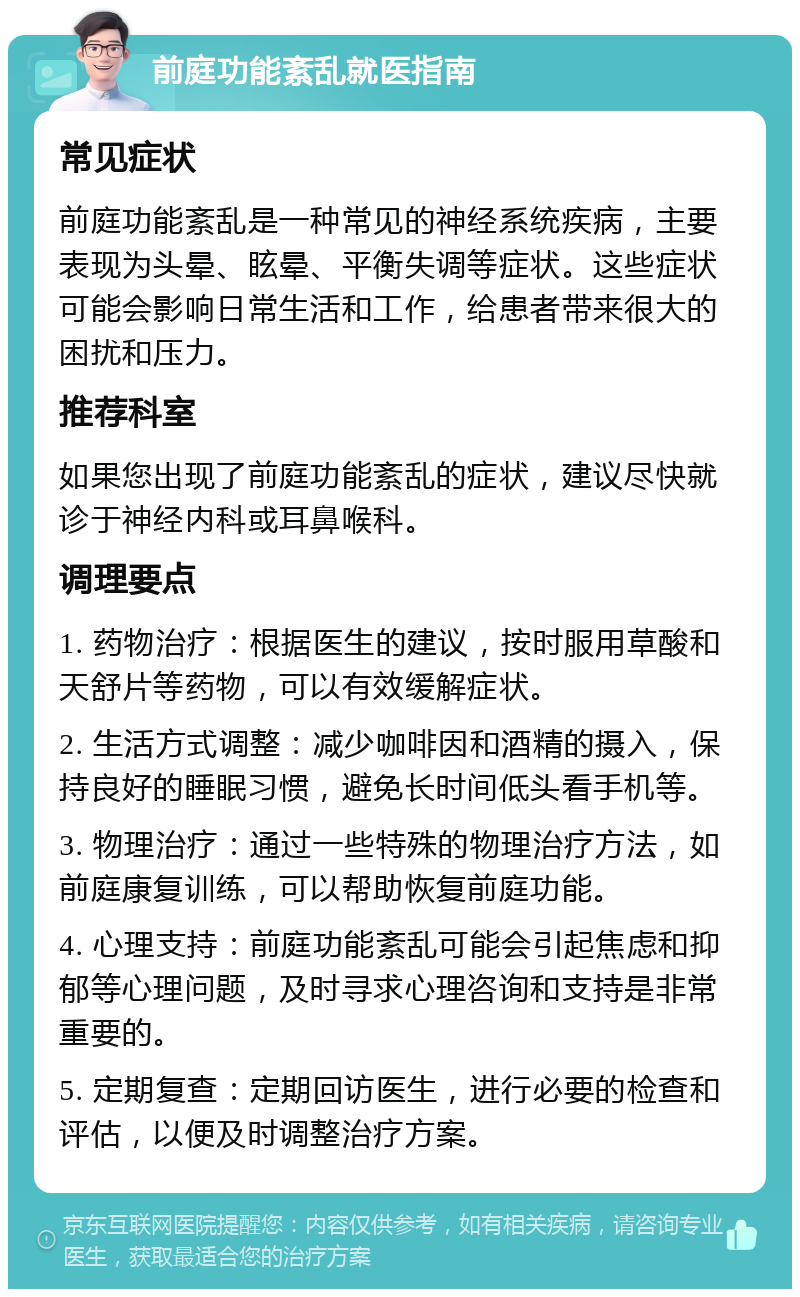 前庭功能紊乱就医指南 常见症状 前庭功能紊乱是一种常见的神经系统疾病，主要表现为头晕、眩晕、平衡失调等症状。这些症状可能会影响日常生活和工作，给患者带来很大的困扰和压力。 推荐科室 如果您出现了前庭功能紊乱的症状，建议尽快就诊于神经内科或耳鼻喉科。 调理要点 1. 药物治疗：根据医生的建议，按时服用草酸和天舒片等药物，可以有效缓解症状。 2. 生活方式调整：减少咖啡因和酒精的摄入，保持良好的睡眠习惯，避免长时间低头看手机等。 3. 物理治疗：通过一些特殊的物理治疗方法，如前庭康复训练，可以帮助恢复前庭功能。 4. 心理支持：前庭功能紊乱可能会引起焦虑和抑郁等心理问题，及时寻求心理咨询和支持是非常重要的。 5. 定期复查：定期回访医生，进行必要的检查和评估，以便及时调整治疗方案。