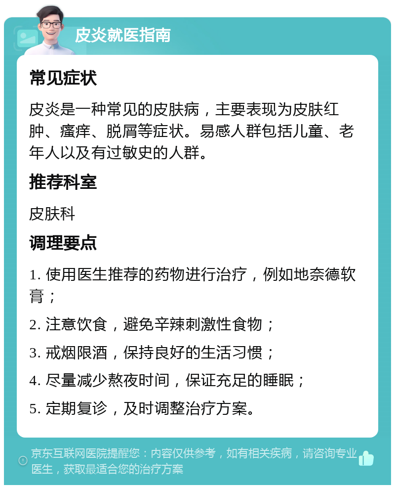 皮炎就医指南 常见症状 皮炎是一种常见的皮肤病，主要表现为皮肤红肿、瘙痒、脱屑等症状。易感人群包括儿童、老年人以及有过敏史的人群。 推荐科室 皮肤科 调理要点 1. 使用医生推荐的药物进行治疗，例如地奈德软膏； 2. 注意饮食，避免辛辣刺激性食物； 3. 戒烟限酒，保持良好的生活习惯； 4. 尽量减少熬夜时间，保证充足的睡眠； 5. 定期复诊，及时调整治疗方案。