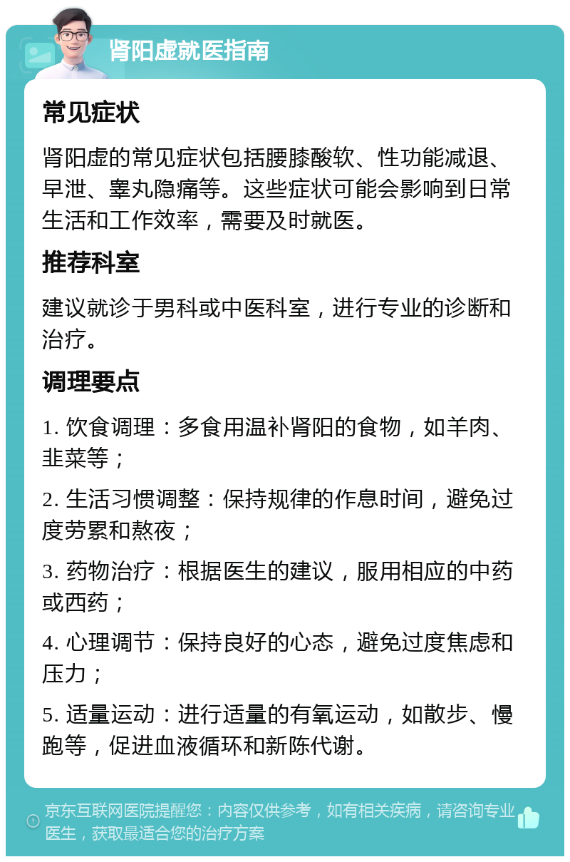 肾阳虚就医指南 常见症状 肾阳虚的常见症状包括腰膝酸软、性功能减退、早泄、睾丸隐痛等。这些症状可能会影响到日常生活和工作效率，需要及时就医。 推荐科室 建议就诊于男科或中医科室，进行专业的诊断和治疗。 调理要点 1. 饮食调理：多食用温补肾阳的食物，如羊肉、韭菜等； 2. 生活习惯调整：保持规律的作息时间，避免过度劳累和熬夜； 3. 药物治疗：根据医生的建议，服用相应的中药或西药； 4. 心理调节：保持良好的心态，避免过度焦虑和压力； 5. 适量运动：进行适量的有氧运动，如散步、慢跑等，促进血液循环和新陈代谢。