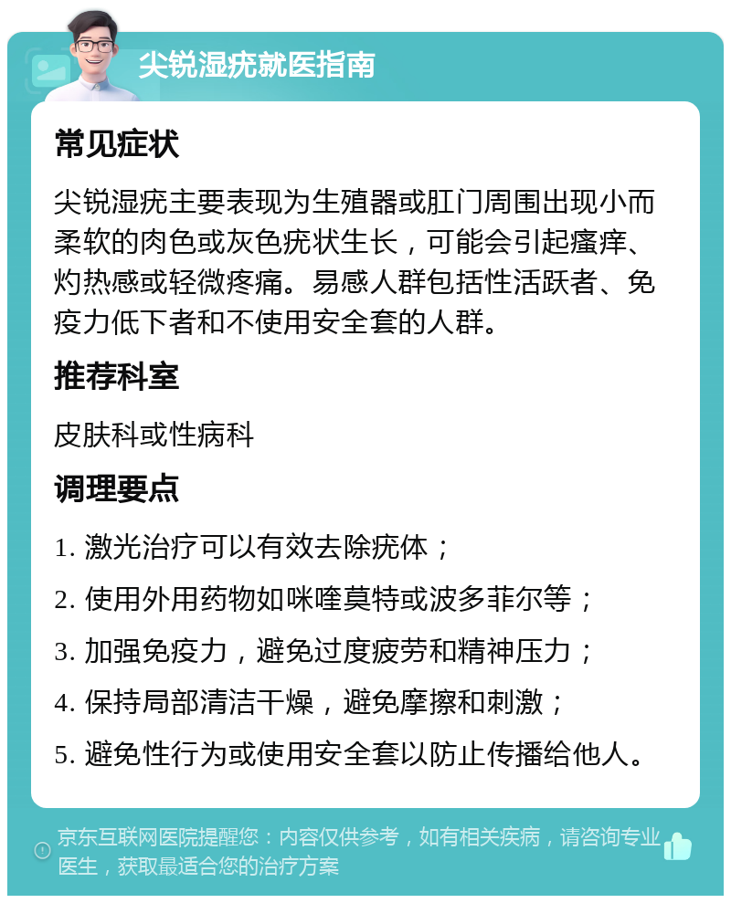 尖锐湿疣就医指南 常见症状 尖锐湿疣主要表现为生殖器或肛门周围出现小而柔软的肉色或灰色疣状生长，可能会引起瘙痒、灼热感或轻微疼痛。易感人群包括性活跃者、免疫力低下者和不使用安全套的人群。 推荐科室 皮肤科或性病科 调理要点 1. 激光治疗可以有效去除疣体； 2. 使用外用药物如咪喹莫特或波多菲尔等； 3. 加强免疫力，避免过度疲劳和精神压力； 4. 保持局部清洁干燥，避免摩擦和刺激； 5. 避免性行为或使用安全套以防止传播给他人。