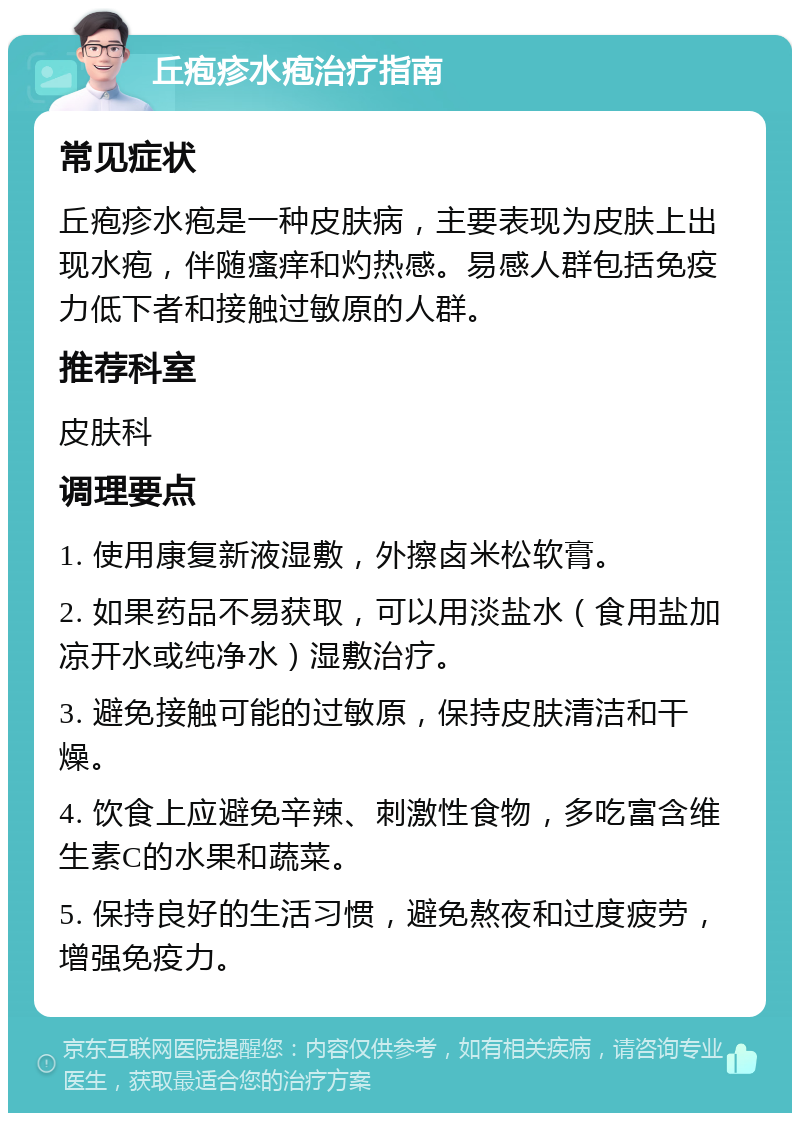 丘疱疹水疱治疗指南 常见症状 丘疱疹水疱是一种皮肤病，主要表现为皮肤上出现水疱，伴随瘙痒和灼热感。易感人群包括免疫力低下者和接触过敏原的人群。 推荐科室 皮肤科 调理要点 1. 使用康复新液湿敷，外擦卤米松软膏。 2. 如果药品不易获取，可以用淡盐水（食用盐加凉开水或纯净水）湿敷治疗。 3. 避免接触可能的过敏原，保持皮肤清洁和干燥。 4. 饮食上应避免辛辣、刺激性食物，多吃富含维生素C的水果和蔬菜。 5. 保持良好的生活习惯，避免熬夜和过度疲劳，增强免疫力。