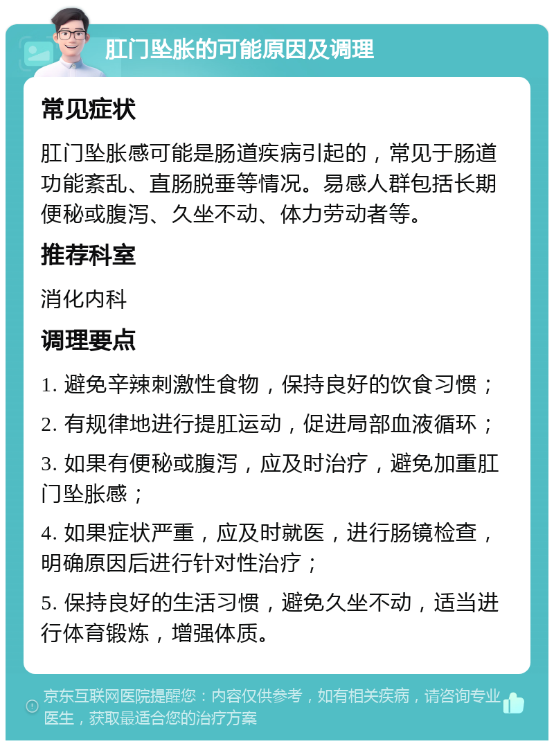 肛门坠胀的可能原因及调理 常见症状 肛门坠胀感可能是肠道疾病引起的，常见于肠道功能紊乱、直肠脱垂等情况。易感人群包括长期便秘或腹泻、久坐不动、体力劳动者等。 推荐科室 消化内科 调理要点 1. 避免辛辣刺激性食物，保持良好的饮食习惯； 2. 有规律地进行提肛运动，促进局部血液循环； 3. 如果有便秘或腹泻，应及时治疗，避免加重肛门坠胀感； 4. 如果症状严重，应及时就医，进行肠镜检查，明确原因后进行针对性治疗； 5. 保持良好的生活习惯，避免久坐不动，适当进行体育锻炼，增强体质。