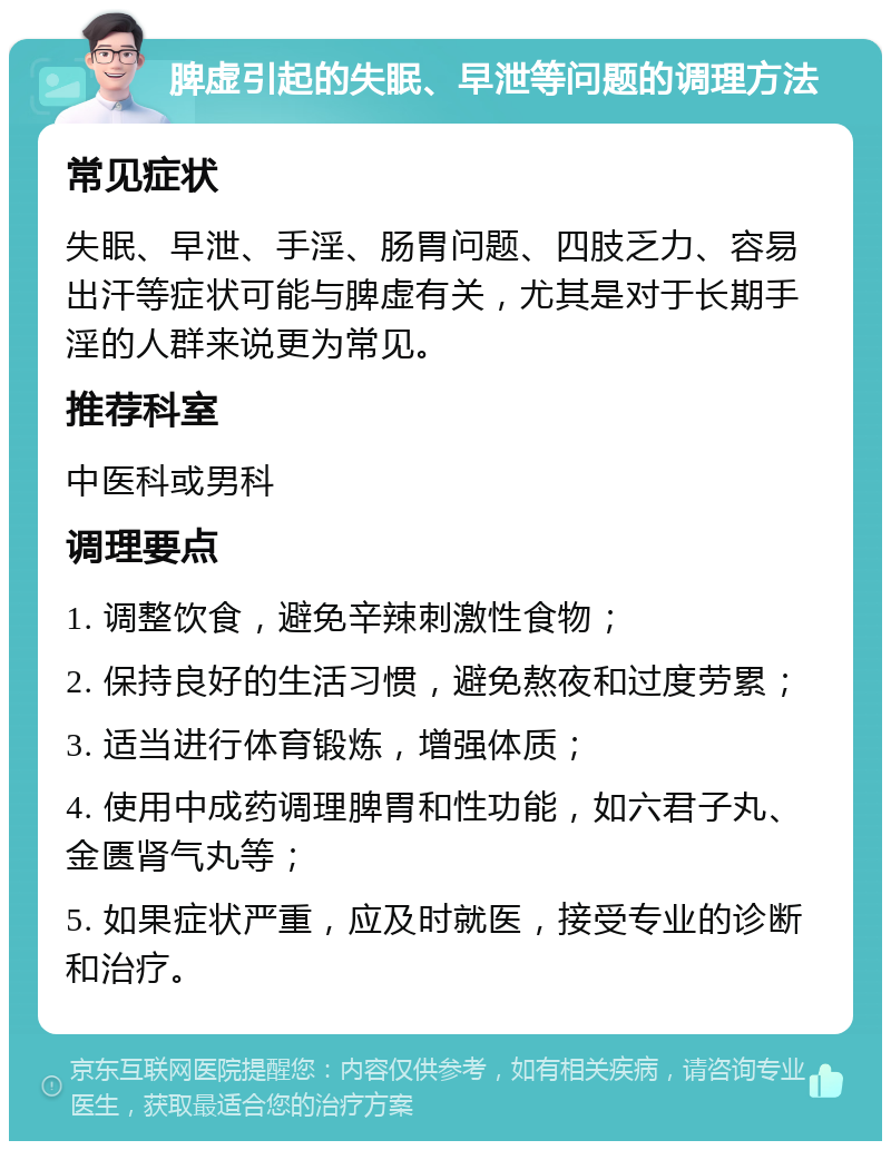 脾虚引起的失眠、早泄等问题的调理方法 常见症状 失眠、早泄、手淫、肠胃问题、四肢乏力、容易出汗等症状可能与脾虚有关，尤其是对于长期手淫的人群来说更为常见。 推荐科室 中医科或男科 调理要点 1. 调整饮食，避免辛辣刺激性食物； 2. 保持良好的生活习惯，避免熬夜和过度劳累； 3. 适当进行体育锻炼，增强体质； 4. 使用中成药调理脾胃和性功能，如六君子丸、金匮肾气丸等； 5. 如果症状严重，应及时就医，接受专业的诊断和治疗。