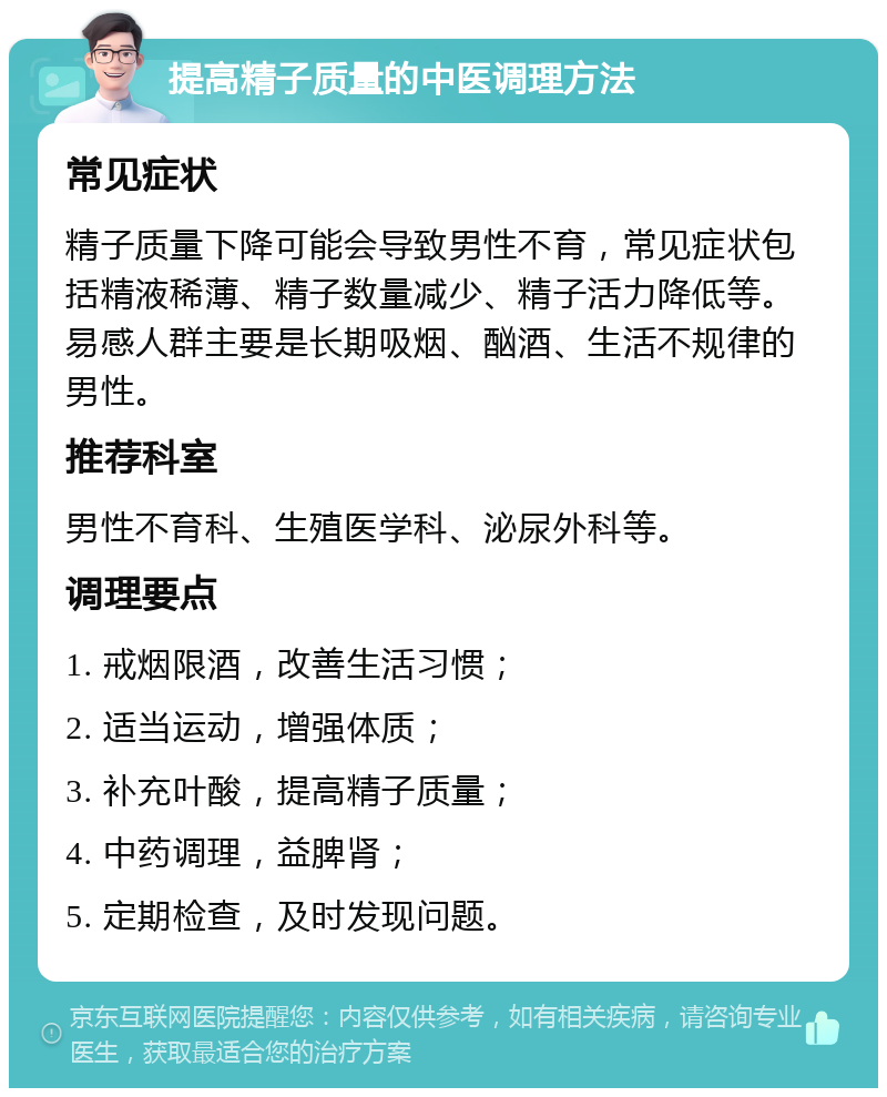 提高精子质量的中医调理方法 常见症状 精子质量下降可能会导致男性不育，常见症状包括精液稀薄、精子数量减少、精子活力降低等。易感人群主要是长期吸烟、酗酒、生活不规律的男性。 推荐科室 男性不育科、生殖医学科、泌尿外科等。 调理要点 1. 戒烟限酒，改善生活习惯； 2. 适当运动，增强体质； 3. 补充叶酸，提高精子质量； 4. 中药调理，益脾肾； 5. 定期检查，及时发现问题。