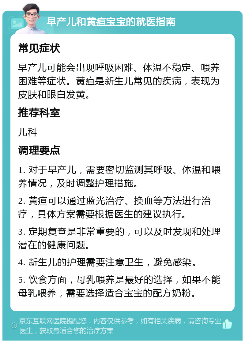 早产儿和黄疸宝宝的就医指南 常见症状 早产儿可能会出现呼吸困难、体温不稳定、喂养困难等症状。黄疸是新生儿常见的疾病，表现为皮肤和眼白发黄。 推荐科室 儿科 调理要点 1. 对于早产儿，需要密切监测其呼吸、体温和喂养情况，及时调整护理措施。 2. 黄疸可以通过蓝光治疗、换血等方法进行治疗，具体方案需要根据医生的建议执行。 3. 定期复查是非常重要的，可以及时发现和处理潜在的健康问题。 4. 新生儿的护理需要注意卫生，避免感染。 5. 饮食方面，母乳喂养是最好的选择，如果不能母乳喂养，需要选择适合宝宝的配方奶粉。