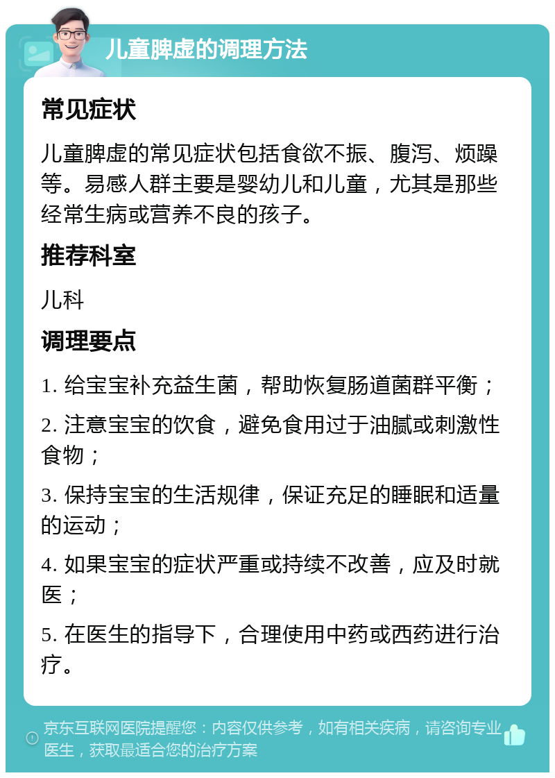 儿童脾虚的调理方法 常见症状 儿童脾虚的常见症状包括食欲不振、腹泻、烦躁等。易感人群主要是婴幼儿和儿童，尤其是那些经常生病或营养不良的孩子。 推荐科室 儿科 调理要点 1. 给宝宝补充益生菌，帮助恢复肠道菌群平衡； 2. 注意宝宝的饮食，避免食用过于油腻或刺激性食物； 3. 保持宝宝的生活规律，保证充足的睡眠和适量的运动； 4. 如果宝宝的症状严重或持续不改善，应及时就医； 5. 在医生的指导下，合理使用中药或西药进行治疗。