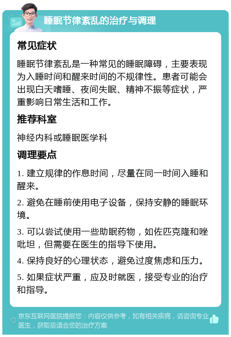 睡眠节律紊乱的治疗与调理 常见症状 睡眠节律紊乱是一种常见的睡眠障碍，主要表现为入睡时间和醒来时间的不规律性。患者可能会出现白天嗜睡、夜间失眠、精神不振等症状，严重影响日常生活和工作。 推荐科室 神经内科或睡眠医学科 调理要点 1. 建立规律的作息时间，尽量在同一时间入睡和醒来。 2. 避免在睡前使用电子设备，保持安静的睡眠环境。 3. 可以尝试使用一些助眠药物，如佐匹克隆和唑吡坦，但需要在医生的指导下使用。 4. 保持良好的心理状态，避免过度焦虑和压力。 5. 如果症状严重，应及时就医，接受专业的治疗和指导。