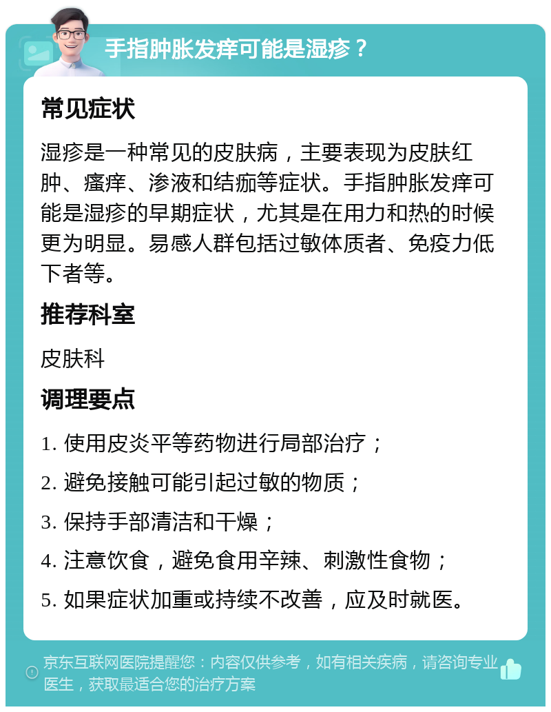 手指肿胀发痒可能是湿疹？ 常见症状 湿疹是一种常见的皮肤病，主要表现为皮肤红肿、瘙痒、渗液和结痂等症状。手指肿胀发痒可能是湿疹的早期症状，尤其是在用力和热的时候更为明显。易感人群包括过敏体质者、免疫力低下者等。 推荐科室 皮肤科 调理要点 1. 使用皮炎平等药物进行局部治疗； 2. 避免接触可能引起过敏的物质； 3. 保持手部清洁和干燥； 4. 注意饮食，避免食用辛辣、刺激性食物； 5. 如果症状加重或持续不改善，应及时就医。