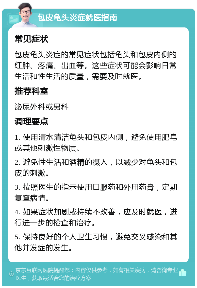 包皮龟头炎症就医指南 常见症状 包皮龟头炎症的常见症状包括龟头和包皮内侧的红肿、疼痛、出血等。这些症状可能会影响日常生活和性生活的质量，需要及时就医。 推荐科室 泌尿外科或男科 调理要点 1. 使用清水清洁龟头和包皮内侧，避免使用肥皂或其他刺激性物质。 2. 避免性生活和酒精的摄入，以减少对龟头和包皮的刺激。 3. 按照医生的指示使用口服药和外用药膏，定期复查病情。 4. 如果症状加剧或持续不改善，应及时就医，进行进一步的检查和治疗。 5. 保持良好的个人卫生习惯，避免交叉感染和其他并发症的发生。