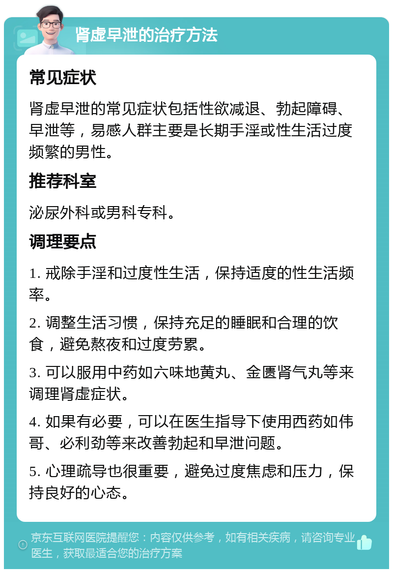 肾虚早泄的治疗方法 常见症状 肾虚早泄的常见症状包括性欲减退、勃起障碍、早泄等，易感人群主要是长期手淫或性生活过度频繁的男性。 推荐科室 泌尿外科或男科专科。 调理要点 1. 戒除手淫和过度性生活，保持适度的性生活频率。 2. 调整生活习惯，保持充足的睡眠和合理的饮食，避免熬夜和过度劳累。 3. 可以服用中药如六味地黄丸、金匮肾气丸等来调理肾虚症状。 4. 如果有必要，可以在医生指导下使用西药如伟哥、必利劲等来改善勃起和早泄问题。 5. 心理疏导也很重要，避免过度焦虑和压力，保持良好的心态。